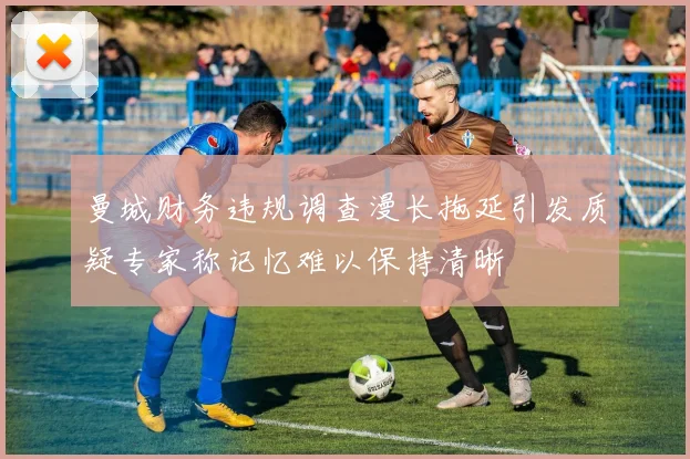 曼城财务违规调查漫长拖延引发质疑专家称记忆难以保持清晰