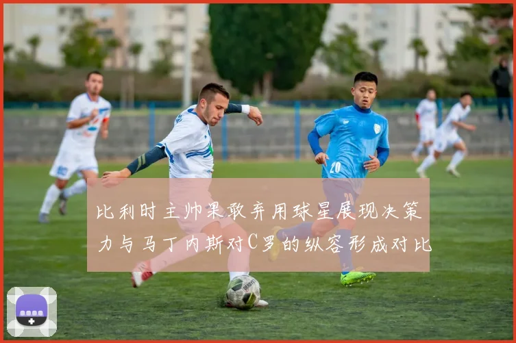 比利时主帅果敢弃用球星展现决策力与马丁内斯对C罗的纵容形成对比