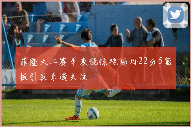 菲隆大二赛季表现惊艳场均22分5篮板引发乐透关注