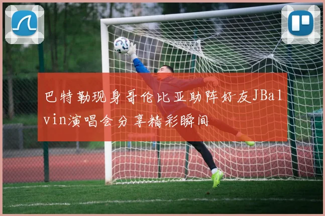 巴特勒现身哥伦比亚助阵好友JBalvin演唱会分享精彩瞬间