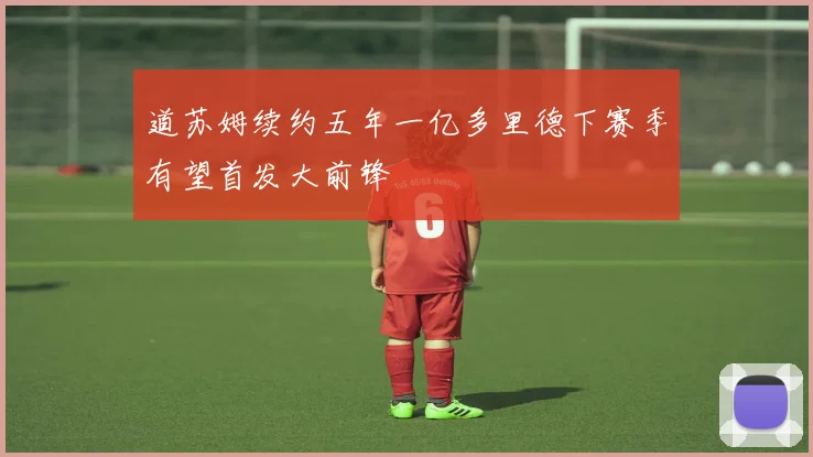 道苏姆续约五年一亿多里德下赛季有望首发大前锋