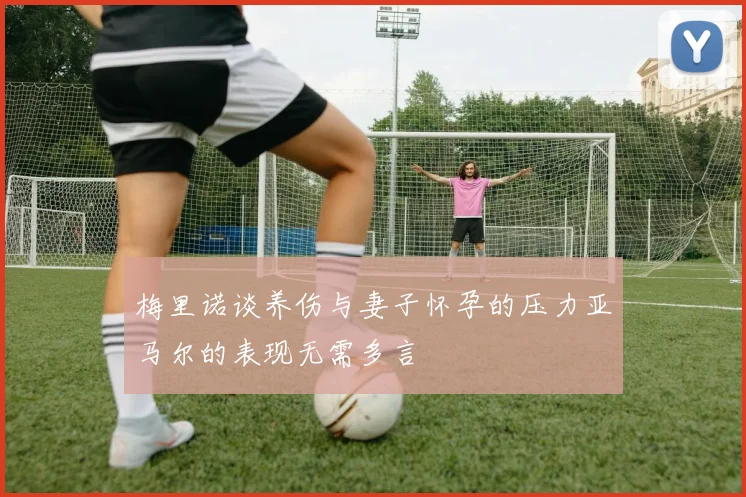 梅里诺谈养伤与妻子怀孕的压力亚马尔的表现无需多言