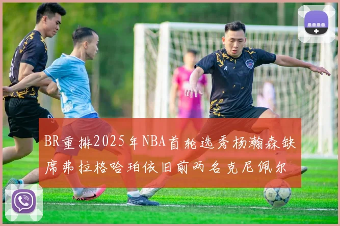 BR重排2025年NBA首轮选秀杨瀚森缺席弗拉格哈珀依旧前两名克尼佩尔锁定探花位