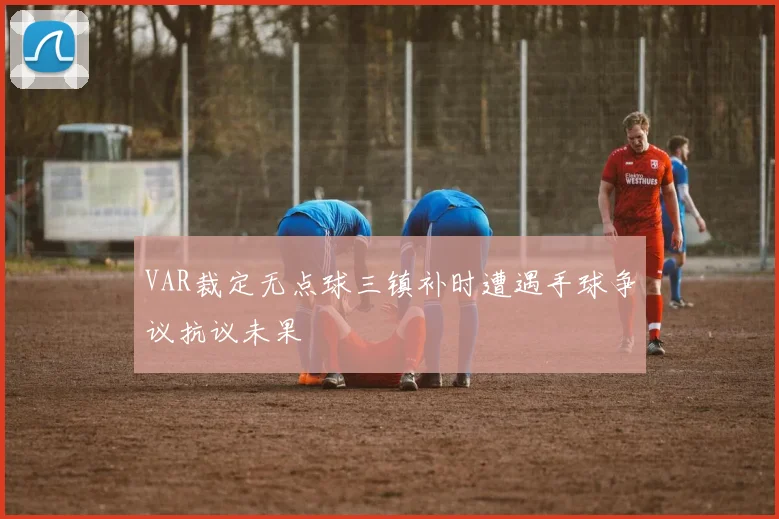 VAR裁定无点球三镇补时遭遇手球争议抗议未果