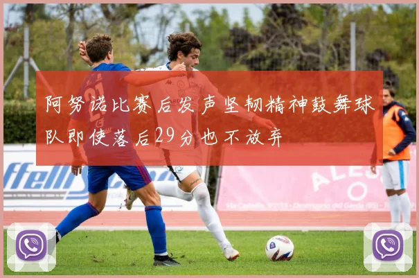 阿努诺比赛后发声坚韧精神鼓舞球队即使落后29分也不放弃