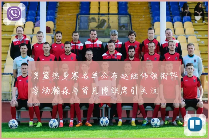 男篮热身赛名单公布赵继伟领衔阵容杨瀚森与曾凡博缺席引关注